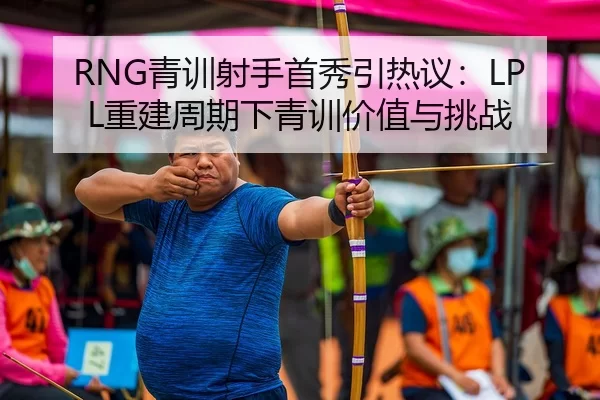 RNG青训射手首秀引热议：LPL重建周期下青训价值与挑战
